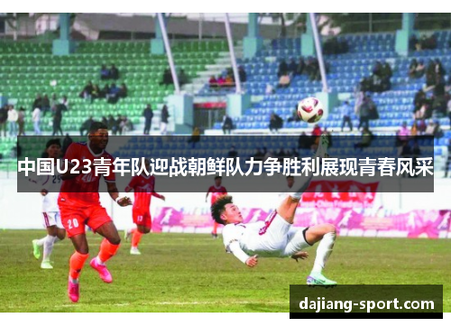中国U23青年队迎战朝鲜队力争胜利展现青春风采